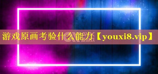 游戏原画考验什么能力 游戏原画考验什么能力